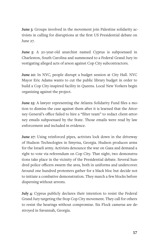 June 3: Groups involved in the movement join Palestine solidarity ac- tivists in calling for disruptions at the first US Presidential debate on June 27.  June §: A 20-year-old anarchist named Cyprus is subpoenaed in Charleston, South Carolina and summoned to a Federal Grand Jury in- ing alleged acts of arson against Cop City subcontractors.  June 20: In NYC, people disrupt a budget session at City Hall. NYC Mayor Eric Adams wants to cut the public ibrary budget in order to build a Cop City-inspired facilty in Queens. Local New Yorkers begin organizing against the project.  June 25: A lawyer representing the Atlanta Solidarity Fund files a mo- tion to dismiss the case against them after it is learned that the Attor- ney General’s office failed to hire a “flter team” to redact client-attor- ney emails subpoenaed by the State. Those emails were read by law enforcement and included in evidence.  June 27: Using reinforced pipes, activists lock down in the driveway of Hudson Technologies in Smyrna, Georgia. Hudson produces arms for the Isracli army. Activists denounce the war on Gaza and demand a right to vote via referendum on Cop City. That night, two demonstra- tions take place in the vicinity of the Presidential debate. Several hun- dred police officers swarm the area, both in uniforms and undercover. Around one hundred protesters gather for a black bloc but decide not toinitiate a combative demonstration. They march a few blocks before dispersing without arrests,  July 4: Cyprus publicly declares their intention to resist the Federal Grand Jury targeting the Stop Cop City movement. They call for others to resist the hearings without compromise. Six Flock cameras are de- stroyed in Savannsh, Georgia.  57 
